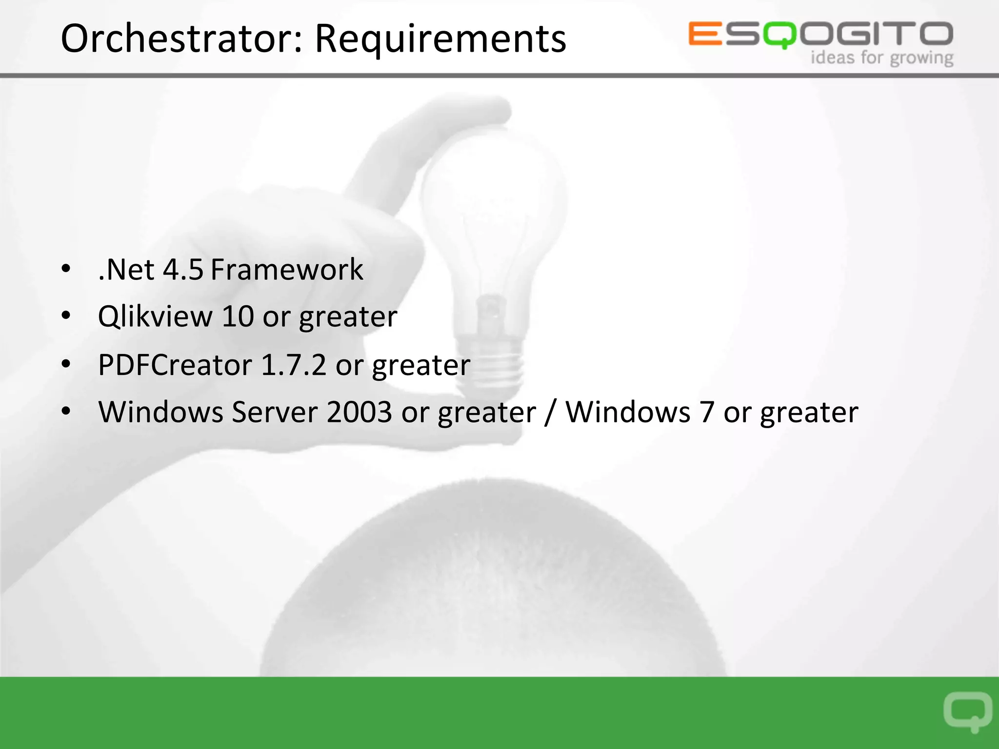Orchestrator:	Requirements	
•  .Net	4.5	Framework	
•  Qlikview	10	or	greater	
•  PDFCreator	1.7.2	or	greater	
•  Windows	Server	2003	or	greater	/	Windows	7	or	greater	
 