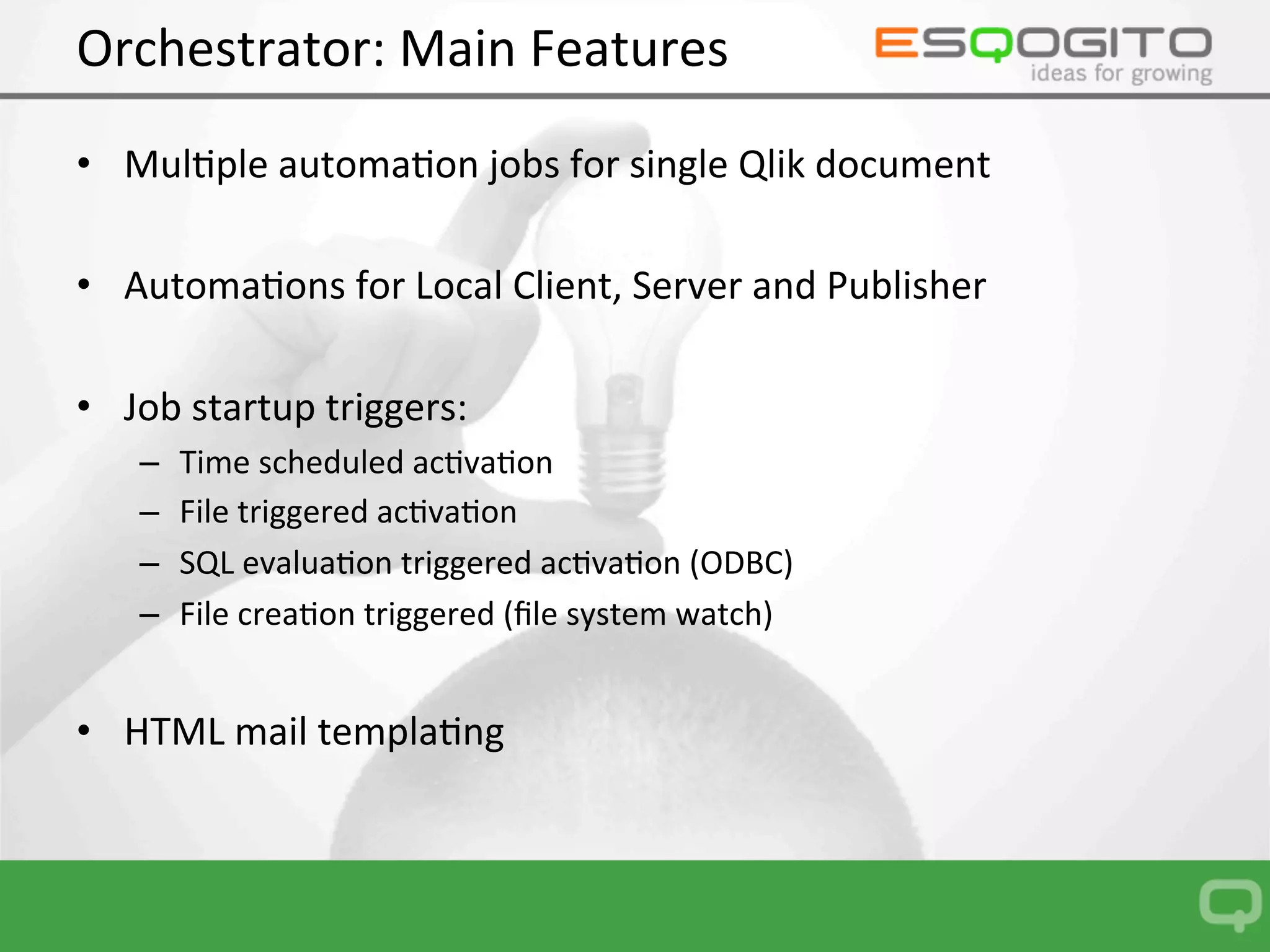 Orchestrator:	Main	Features	
•  Mul0ple	automa0on	jobs	for	single	Qlik	document	
•  Automa0ons	for	Local	Client,	Server	and	Publisher		
•  Job	startup	triggers:	
–  Time	scheduled	ac0va0on	
–  File	triggered	ac0va0on	
–  SQL	evalua0on	triggered	ac0va0on	(ODBC)	
–  File	crea0on	triggered	(ﬁle	system	watch)	
 