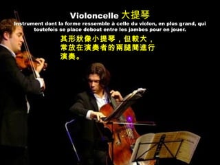 Violoncelle 大提琴
Instrument dont la forme ressemble à celle du violon, en plus grand, qui
toutefois se place debout entre les jambes pour en jouer.
其形狀像小提琴，但較大，
常放在演奏者的兩腿間進行
演奏。
 
