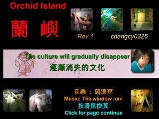 Orchid Island


蘭 嶼                  Rev 1        changcy0326


   The culture will gradually disappear
           逐漸消失的文化


                   音樂 : 窗邊雨
                Music: The window rain
                     按滑鼠換頁
                Click for page continue
 