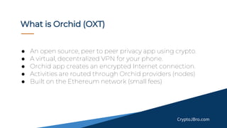 ● An open source, peer to peer privacy app using crypto.
● A virtual, decentralized VPN for your phone.
● Orchid app creates an encrypted Internet connection.
● Activities are routed through Orchid providers (nodes)
● Built on the Ethereum network (small fees)
What is Orchid (OXT)
CryptoJBro.com
 