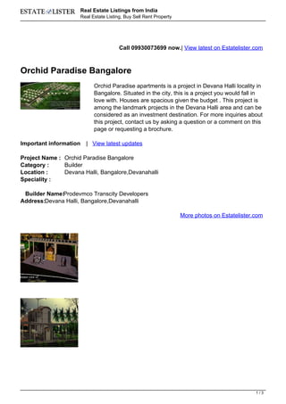 Real Estate Listings from India
                        Real Estate Listing, Buy Sell Rent Property




                                          Call 09930073699 now.| View latest on Estatelister.com



Orchid Paradise Bangalore
                              Orchid Paradise apartments is a project in Devana Halli locality in
                              Bangalore. Situated in the city, this is a project you would fall in
                              love with. Houses are spacious given the budget . This project is
                              among the landmark projects in the Devana Halli area and can be
                              considered as an investment destination. For more inquiries about
                              this project, contact us by asking a question or a comment on this
                              page or requesting a brochure.

Important information     | View latest updates

Project Name : Orchid Paradise Bangalore
Category :     Builder
Location :     Devana Halli, Bangalore,Devanahalli
Speciality :

 Builder Name:Prodevmco Transcity Developers
Address:Devana Halli, Bangalore,Devanahalli

                                                                      More photos on Estatelister.com




                                                                                                  1/3
 