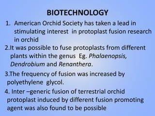 BIOTECHNOLOGY
1. American Orchid Society has taken a lead in
stimulating interest in protoplast fusion research
in orchid
2.It was possible to fuse protoplasts from different
plants within the genus Eg. Phalaenopsis,
Dendrobium and Renanthera.
3.The frequency of fusion was increased by
polyethylene glycol.
4. Inter –generic fusion of terrestrial orchid
protoplast induced by different fusion promoting
agent was also found to be possible
 