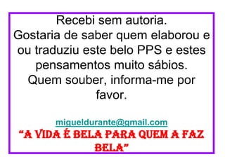 Recebi sem autoria.
Gostaria de saber quem elaborou e
ou traduziu este belo PPS e estes
   pensamentos muito sábios.
  Quem souber, informa-me por
              favor.

       migueldurante@gmail.com
“a vida é bela para quem a faz
             bela”
 
