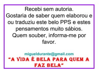 Recebi sem autoria.
Gostaria de saber quem elaborou e
ou traduziu este belo PPS e estes
   pensamentos muito sábios.
  Quem souber, informa-me por
              favor.

       migueldurante@gmail.com
 “a vida é bela para quem a
          faz bela”
 