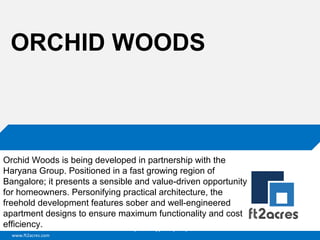 ORCHID WOODS

Orchid Woods is being developed in partnership with the
Haryana Group. Positioned in a fast growing region of
Bangalore; it presents a sensible and value-driven opportunity
for homeowners. Personifying practical architecture, the
freehold development features sober and well-engineered
apartment designs to ensure maximum functionality and cost
efficiency.
Cloud | Mobility| Analytics | RIMS
www.ft2acres.com

 