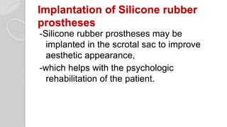 Implantation of Silicone rubber
prostheses
-Silicone rubber prostheses may be
implanted in the scrotal sac to improve
aesthetic appearance,
-which helps with the psychologic
rehabilitation of the patient.
 