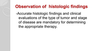 Observation of histologic findings
-Accurate histologic findings and clinical
evaluations of the type of tumor and stage
of disease are mandatory for determining
the appropriate therapy.
 