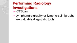 Performing Radiology
investigations
 -CTScan
 Lymphangio-graphy or lympho-scintigraphy
are valuable diagnostic tools.
 