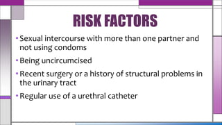 •Sexual intercourse with more than one partner and
not using condoms
•Being uncircumcised
•Recent surgery or a history of structural problems in
the urinary tract
•Regular use of a urethral catheter
RISK FACTORS
 