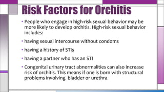 • People who engage in high-risk sexual behavior may be
more likely to develop orchitis. High-risk sexual behavior
includes:
• having sexual intercourse without condoms
• having a history of STIs
• having a partner who has an STI
• Congenital urinary tract abnormalities can also increase
risk of orchitis. This means if one is born with structural
problems involving bladder or urethra.
Risk Factors for Orchitis
 