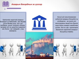 Агаарын бохирдлын эх үүсвэр
Байгалийн гаралтай агаарын
бохирдол нь байгалийн үйл явцаар
үүсэх бөгөөд үүнд галт уул
дэлбэрэх, уулын чулуулаг элэгдэх,
ургамал хэт их цэцэглэх (шарилж)
ойн болон гал түймрийн утаа
хамаарна.
Хүний үйл ажиллагаанаас
үүдэлтэй агаарын бохирдол нь
үйлдвэрлэл, аж ахуйн үйл
ажиллагааны явцад янз бүрийн
хорт бодис агаарт хаягдснаас
үүсдэг. Энэ нь цар хүрээгээрээ
байгалийн гаралтай агаарын
бохирдлыг давдаг.
 