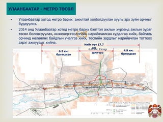 
6.6 км: Газар
доогуур6.2 км:
Өргөгдсөн
4.9 км:
Өргөгдсөн
Нийт урт 17.7
км
• Улаанбаатар хотод метро барих ажилтай холбогдуулан хууль эрх зүйн орчныг
бүрдүүлнэ.
• 2014 онд Улаанбаатар хотод метро барих бэлтгэл ажлын хүрээнд ажлын зураг
төсөл боловсруулах, инженер-геологийн нарийвчилсан судалгаа хийх, байгаль
орчинд нөлөөлөх байдлын үнэлгээ хийх, төслийн зардлыг нарийвчлан тогтоох
зэрэг ажлуудыг хийнэ.
УЛААНБААТАР - МЕТРО ТӨСӨЛ
 