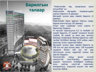
“Нийслэлийн төр, захиргааны шинэ
цогцолбор” нь:
Нийслэлийн Иргэдийн төлөөлөгчдийн
хурлын барилга /6 давхар/;
Иргэдийг хүлээн авах төвийн барилга /2
давхар/;
Нийслэлийн Засаг даргын Тамгын газар,
Харьяа агентлагууд /20 давхар/;
Спорт заал /1давхар/ гэсэн үндсэн 4
барилгаас бүрдэнэ.
Уг төслийг хэрэгжүүлэх 9,2 га талбайн 13
хувийг барилга, 57 хувийг тохижилт бүхий
талбай, 30 хувийг нь авто зам, зогсоол
байхаар төлөвлөсөн бөгөөд барилгын нийт
талбай 50,000м2 бөгөөд 1429 албан хаагч
ажиллах хүчин чадалтай байна.
Иргэдийг хүлээн авах төвийн барилга нь
200 хүн нэг дор хүлээн авах, 100 хүүхдийн
цэцэрлэг болон 100 хүн нэг дор
үйлчлүүлэх хүчин чадалтай номын сан
зэргээс бүрдэнэ.
Технологийн хувьд эрчим хүчний
хэмнэлттэй (eco-friendly), дэвшилтэт
ухаалаг технологи (intelligent building),
олон нийтэд нээлттэй (openness,
transparency), үндэсний онцлог хэв маяг
агуулсан байна.
Барилгын
талаар
 