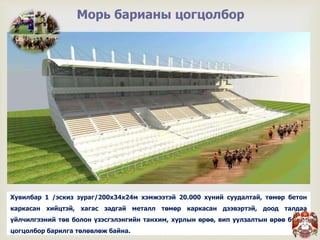 
Морь барианы цогцолбор
Хувилбар 1 /эскиз зураг/200х34х24м хэмжээтэй 20.000 хүний суудалтай, төмөр бетон
каркасан хийцтэй, хагас задгай металл төмөр каркасан дээвэртэй, доод талдаа
үйлчилгээний төв болон үзэсгэлэнгийн танхим, хурлын өрөө, вип уулзалтын өрөө бүхий
цогцолбор барилга төлөвлөж байна.
 