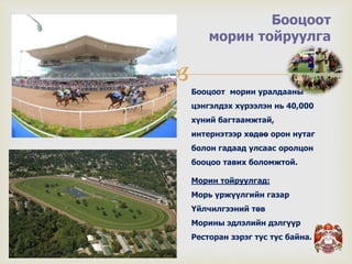 
Бооцоот
морин тойруулга
Бооцоот морин уралдааны
цэнгэлдэх хүрээлэн нь 40,000
хүний багтаамжтай,
интернэтээр хөдөө орон нутаг
болон гадаад улсаас оролцон
бооцоо тавих боломжтой.
Морин тойруулгад:
Морь үржүүлгийн газар
Үйлчилгээний төв
Морины эдлэлийн дэлгүүр
Ресторан зэрэг тус тус байна.
 