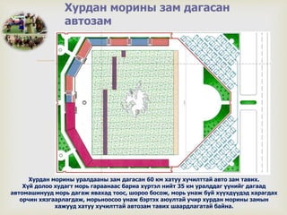 
Хурдан морины зам дагасан
автозам
Хурдан морины уралдааны зам дагасан 60 км хатуу хучилттай авто зам тавих.
Хүй долоо худагт морь гараанаас бариа хүртэл нийт 35 км уралддаг үүнийг дагаад
автомашинууд морь дагаж явахад тоос, шороо босож, морь унаж буй хүүхдүүдэд харагдах
орчин хязгаарлагдаж, морьноосоо унаж бэртэх аюултай учир хурдан морины замын
хажууд хатуу хучилттай автозам тавих шаардлагатай байна.
 