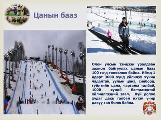 
Цанын бааз
Олон улсын тэмцээн уралдаан
зохион байгуулах цанын бааз
100 га-д төлөвлөж байна. Иймд 1
өдөрт 3000 хүнд үйлчлэх хүчин
чадалтай, уулын цана, снөборд,
гүйлтийн цана, чарганы талбай,
1000 хүний багтаамжтэй
үйлчилгээний заал, Хүй долоо
худаг дахь талбай ихтэй учир
давуу тал болж байна.
 
