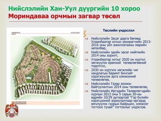 
Нийслэлийн Хан-Уул дүүргийн 10 хороо
Мориндаваа орчмын загвар төсөл
Төслийн үндэслэл
 Нийслэлийн Засаг дарга бөгөөд
Улаанбаатар хотын захирагчийн 2013-
2016 оны үйл ажиллагааны мөрийн
хөтөлбөр,
 Нийслэлийн эдийн засаг нийгмийн
2014 оны зорилт,
 Улаанбаатар хотыг 2020 он хүртэл
хөгжүүлэх ерөнхий төлөвлөгөөний
тодотгол,
 2030 он хүртэлх хөгжлийн чиг
хандлагын баримт бичгийг
хэрэгжүүлэх арга хэмжээний
төлөвлөгөө,
 Нийслэлийн Газар зохион
байгуулалтын 2014 оны төлөвлөгөө,
 Нийслэлийн Иргэдийн Төлөөлөгчдийн
хурлын 2013 оны 5 сарын 30-ны
өдрийн 10/39 дугаартай “Гэр бүлийн
хэрэгцээний зориулалтаар иргэдэд
өмчлүүлэх газрын байршил, хэмжээг
тогтоох тухай” тогтоолыг үндэслэв.
 