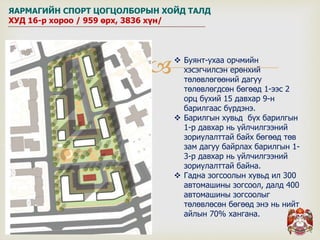  Буянт-ухаа орчмийн
хэсэгчилсэн ерөнхий
төлөвлөгөөний дагуу
төлөвлөгдсөн бөгөөд 1-ээс 2
орц бүхий 15 давхар 9-н
барилгаас бүрдэнэ.
 Барилгын хувьд бүх барилгын
1-р давхар нь үйлчилгээний
зориулалттай байх бөгөөд төв
зам дагуу байрлах барилгын 1-
3-р давхар нь үйлчилгээний
зориулалттай байна.
 Гадна зогсоолын хувьд ил 300
автомашины зогсоол, далд 400
автомашины зогсоолыг
төлөвлөсөн бөгөөд энэ нь нийт
айлын 70% хангана.
ЯАРМАГИЙН СПОРТ ЦОГЦОЛБОРЫН ХОЙД ТАЛД
ХУД 16-р хороо / 959 өрх, 3836 хүн/
 