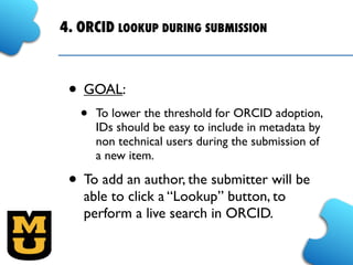 4. ORCID LOOKUP DURING SUBMISSION
• GOAL:
• To lower the threshold for ORCID adoption, 
IDs should be easy to include in metadata by
non technical users during the submission of
a new item.
• To add an author, the submitter will be
able to click a “Lookup” button, to
perform a live search in ORCID.
 