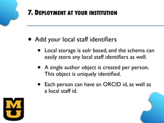 7. DEPLOYMENT AT YOUR INSTITUTION
• Add your local staff identiﬁers
• Local storage is solr based, and the schema can
easily store any local staff identiﬁers as well.
• A single author object is created per person.
This object is uniquely identiﬁed.
• Each person can have an ORCID id, as well as
a local staff id.
 