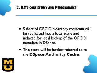 2. DATA CONSISTENCY AND PERFORMANCE
• Subset of ORCID biography metadata will
be replicated into a local store and
indexed for local lookup of the ORCID
metadata in DSpace.
• This store will be further referred to as
the DSpace Authority Cache.
 