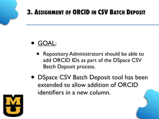 3. ASSIGNMENT OF ORCID IN CSV BATCH DEPOSIT
• GOAL:
• Repository Administrators should be able to
add ORCID IDs as part of the DSpace CSV
Batch Deposit process.
• DSpace CSV Batch Deposit tool has been
extended to allow addition of ORCID
identiﬁers in a new column.
 