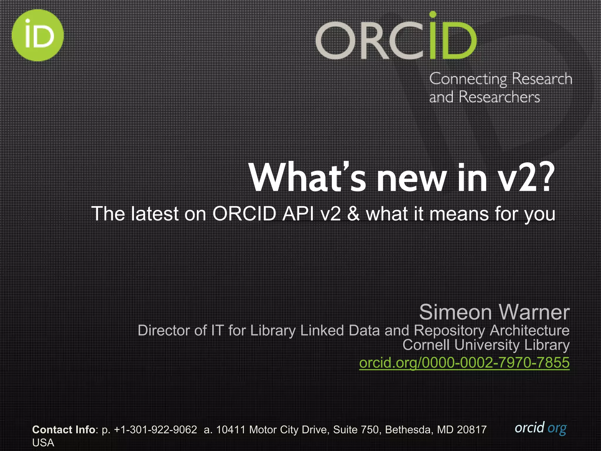 orcid.orgContact Info: p. +1-301-922-9062 a. 10411 Motor City Drive, Suite 750, Bethesda, MD 20817
USA
What’s new in v2?
The latest on ORCID API v2 & what it means for you
Simeon Warner
Director of IT for Library Linked Data and Repository Architecture
Cornell University Library
orcid.org/0000-0002-7970-7855
 