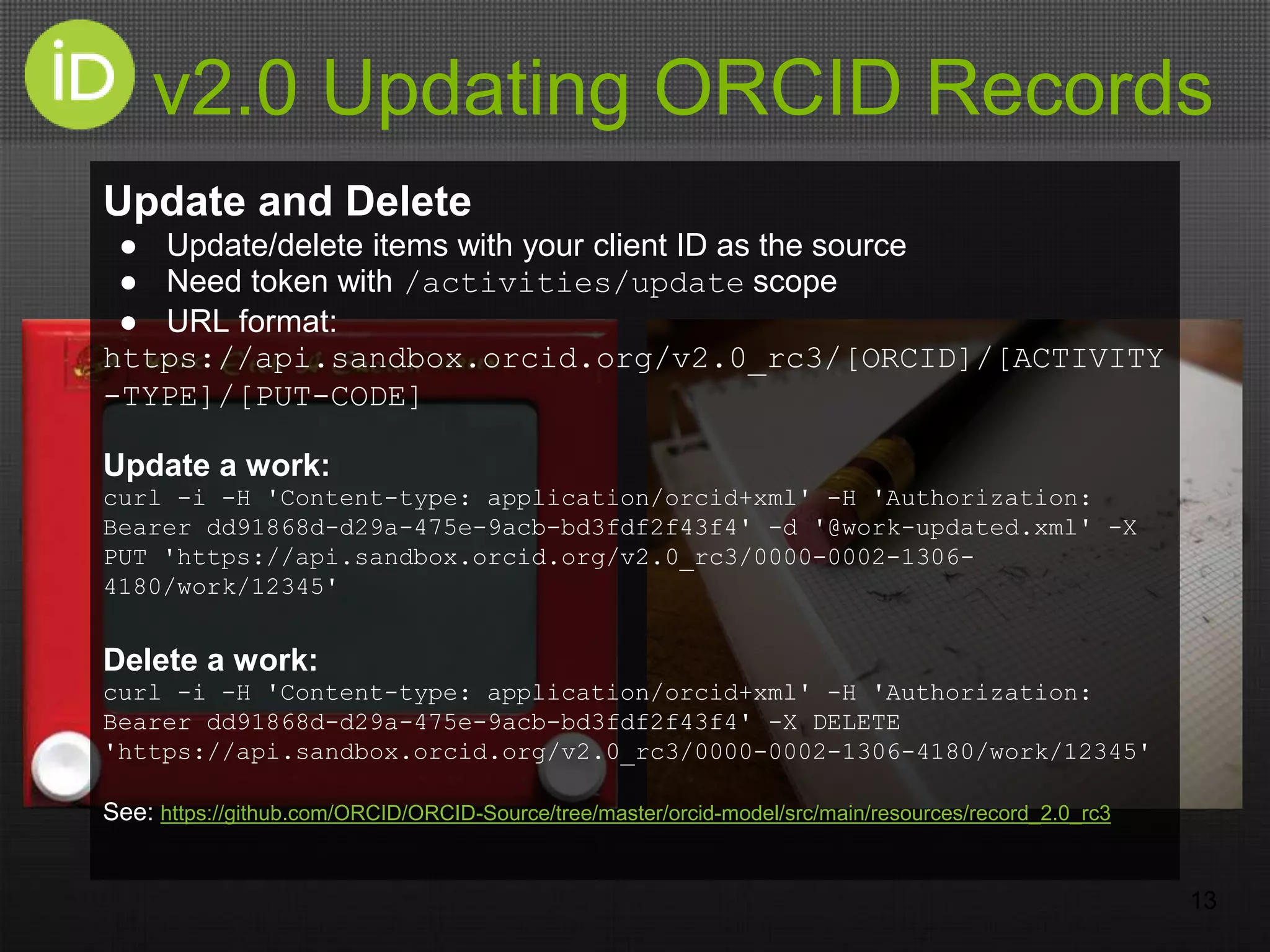 v2.0 Updating ORCID Records
13
Update and Delete
● Update/delete items with your client ID as the source
● Need token with /activities/update scope
● URL format:
https://api.sandbox.orcid.org/v2.0_rc3/[ORCID]/[ACTIVITY
-TYPE]/[PUT-CODE]
Update a work:
curl -i -H 'Content-type: application/orcid+xml' -H 'Authorization:
Bearer dd91868d-d29a-475e-9acb-bd3fdf2f43f4' -d '@work-updated.xml' -X
PUT 'https://api.sandbox.orcid.org/v2.0_rc3/0000-0002-1306-
4180/work/12345'
Delete a work:
curl -i -H 'Content-type: application/orcid+xml' -H 'Authorization:
Bearer dd91868d-d29a-475e-9acb-bd3fdf2f43f4' -X DELETE
'https://api.sandbox.orcid.org/v2.0_rc3/0000-0002-1306-4180/work/12345'
See: https://github.com/ORCID/ORCID-Source/tree/master/orcid-model/src/main/resources/record_2.0_rc3
 