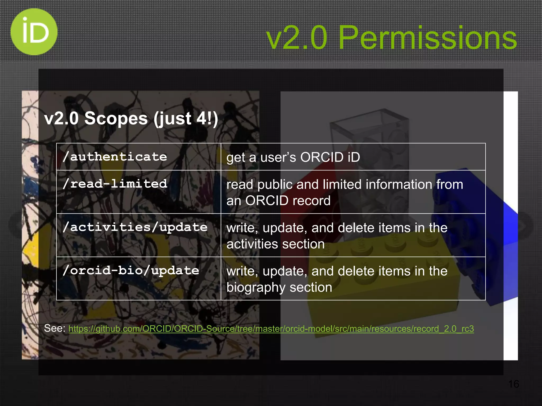 v2.0 Permissions
v2.0 Scopes (just 4!)
See: https://github.com/ORCID/ORCID-Source/tree/master/orcid-model/src/main/resources/record_2.0_rc3
16
/authenticate get a user’s ORCID iD
/read-limited read public and limited information from
an ORCID record
/activities/update write, update, and delete items in the
activities section
/orcid-bio/update write, update, and delete items in the
biography section
 