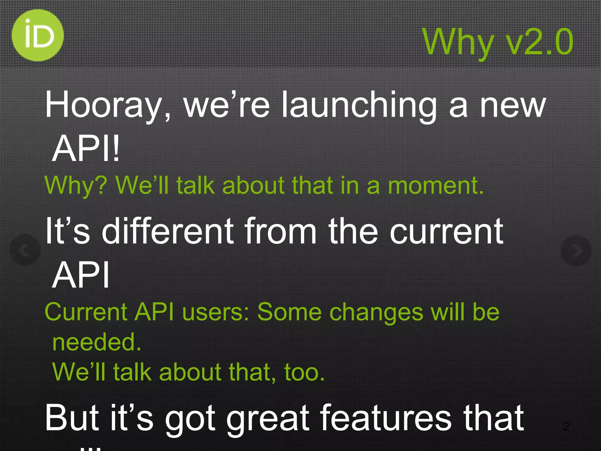 Why v2.0
Hooray, we’re launching a new
API!
Why? We’ll talk about that in a moment.
It’s different from the current
API
Current API users: Some changes will be
needed.
We’ll talk about that, too.
But it’s got great features that 2
 