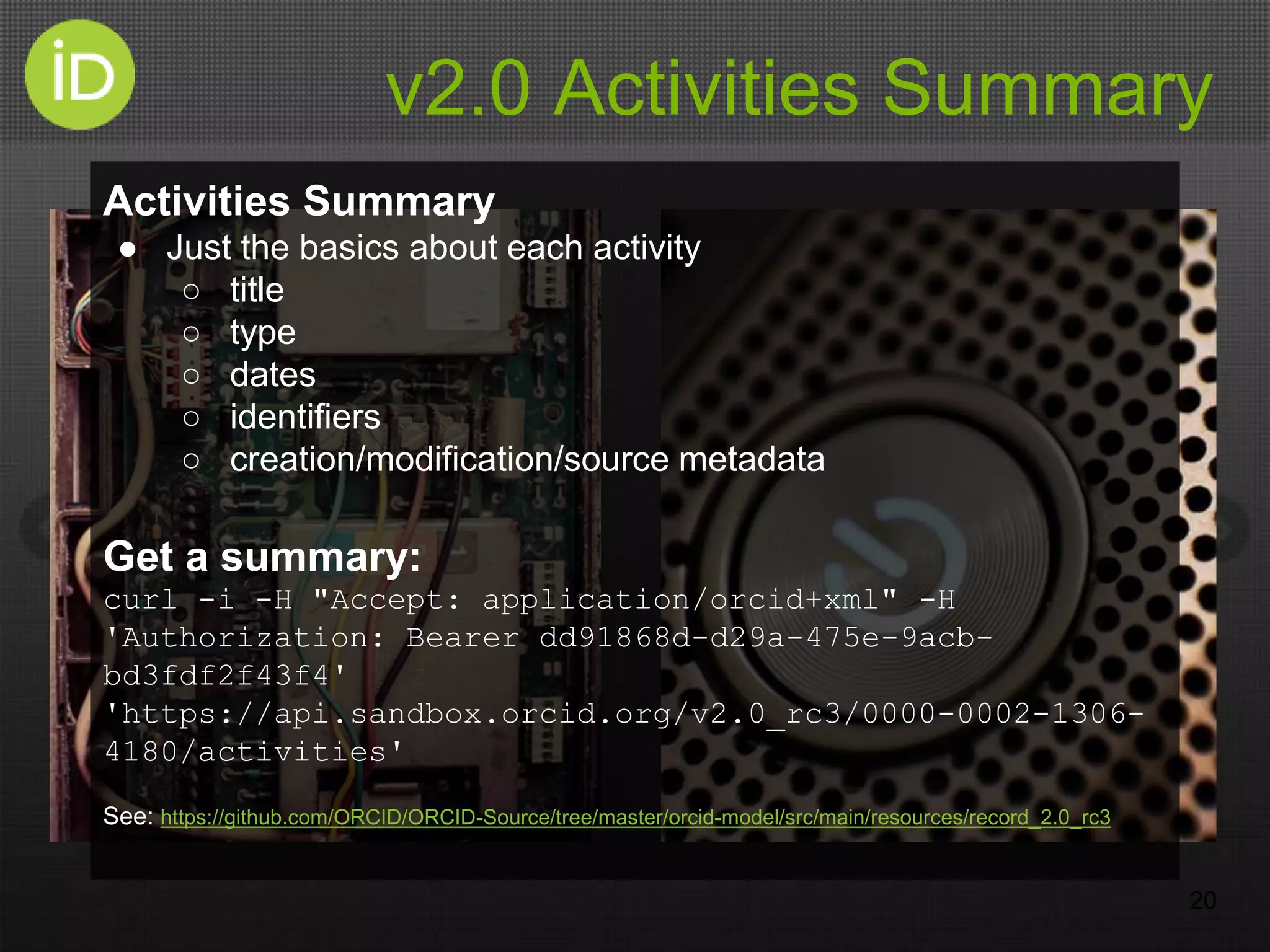 v2.0 Activities Summary
20
Activities Summary
● Just the basics about each activity
○ title
○ type
○ dates
○ identifiers
○ creation/modification/source metadata
Get a summary:
curl -i -H "Accept: application/orcid+xml" -H
'Authorization: Bearer dd91868d-d29a-475e-9acb-
bd3fdf2f43f4'
'https://api.sandbox.orcid.org/v2.0_rc3/0000-0002-1306-
4180/activities'
See: https://github.com/ORCID/ORCID-Source/tree/master/orcid-model/src/main/resources/record_2.0_rc3
 