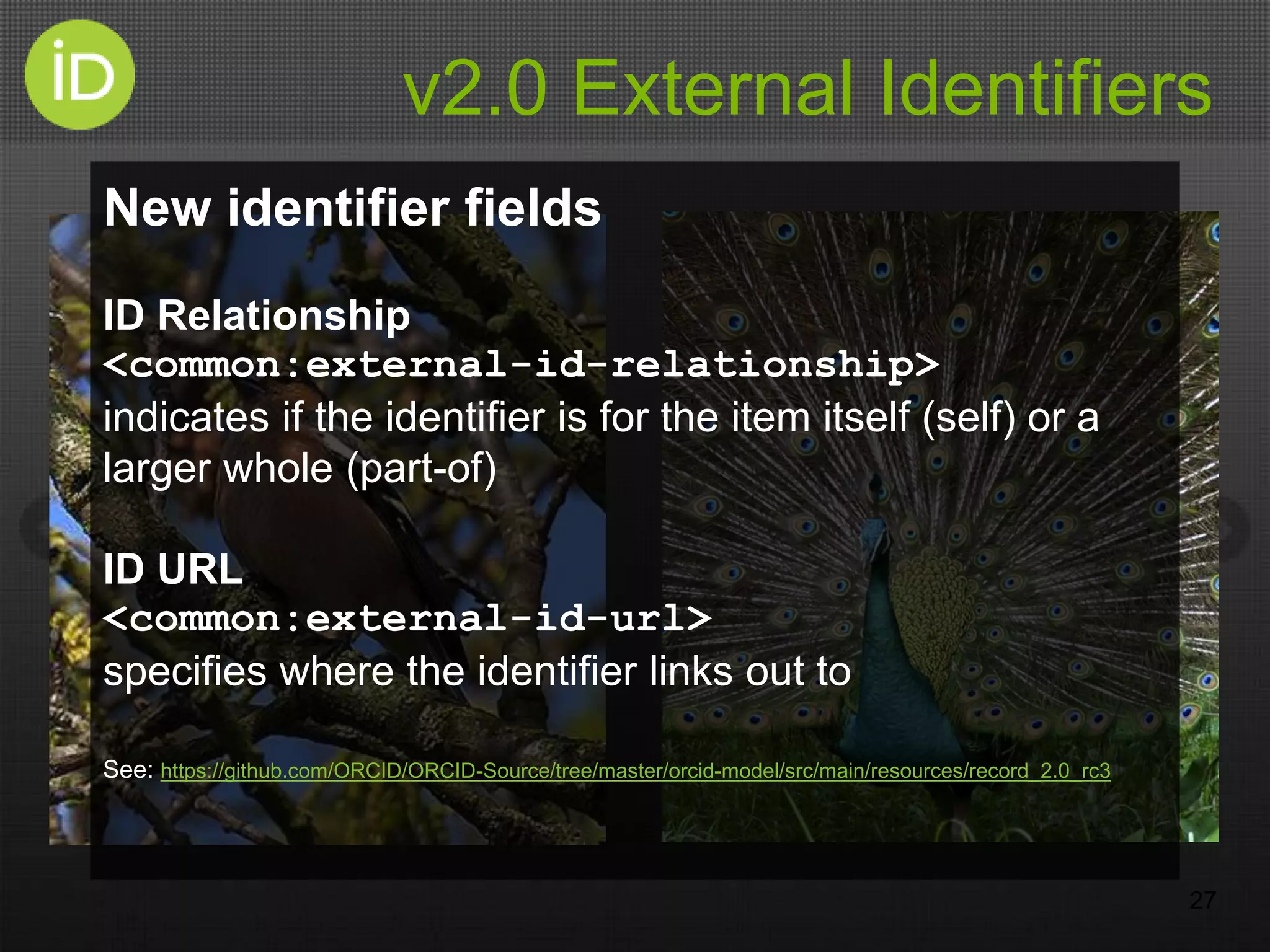 v2.0 External Identifiers
27
New identifier fields
ID Relationship
<common:external-id-relationship>
indicates if the identifier is for the item itself (self) or a
larger whole (part-of)
ID URL
<common:external-id-url>
specifies where the identifier links out to
See: https://github.com/ORCID/ORCID-Source/tree/master/orcid-model/src/main/resources/record_2.0_rc3
 