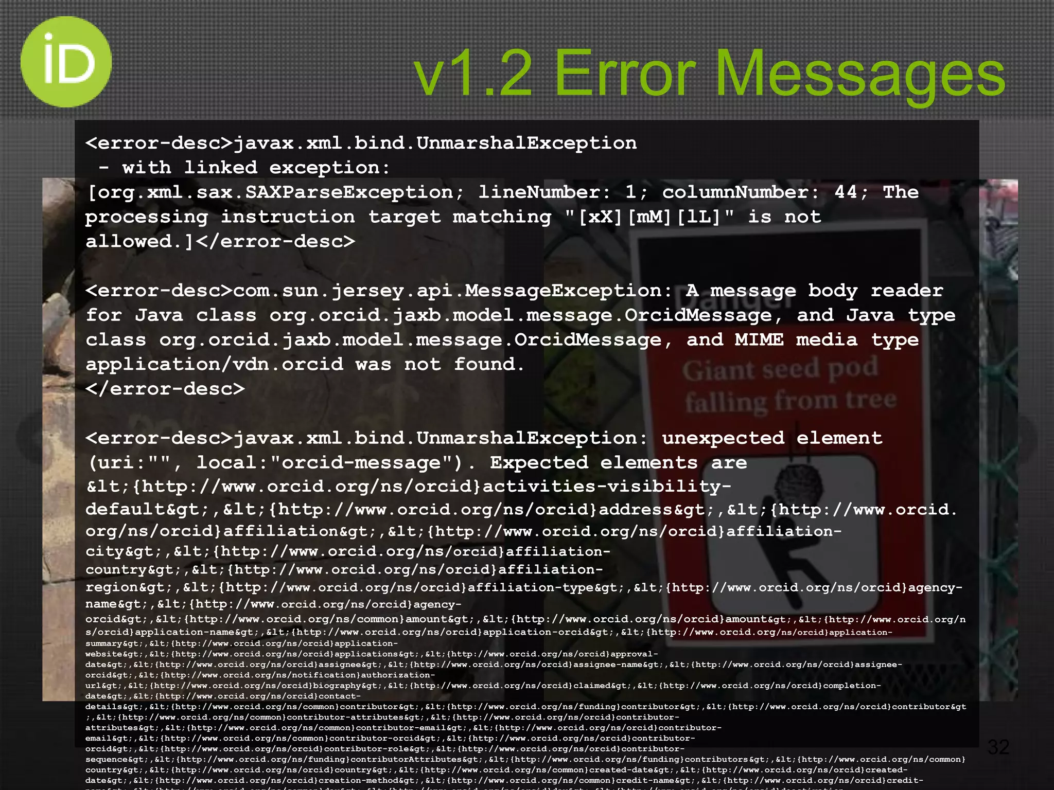 v1.2 Error Messages
32
<error-desc>javax.xml.bind.UnmarshalException
- with linked exception:
[org.xml.sax.SAXParseException; lineNumber: 1; columnNumber: 44; The
processing instruction target matching "[xX][mM][lL]" is not
allowed.]</error-desc>
<error-desc>com.sun.jersey.api.MessageException: A message body reader
for Java class org.orcid.jaxb.model.message.OrcidMessage, and Java type
class org.orcid.jaxb.model.message.OrcidMessage, and MIME media type
application/vdn.orcid was not found.
</error-desc>
<error-desc>javax.xml.bind.UnmarshalException: unexpected element
(uri:"", local:"orcid-message"). Expected elements are
&lt;{http://www.orcid.org/ns/orcid}activities-visibility-
default&gt;,&lt;{http://www.orcid.org/ns/orcid}address&gt;,&lt;{http://www.orcid.
org/ns/orcid}affiliation&gt;,&lt;{http://www.orcid.org/ns/orcid}affiliation-
city&gt;,&lt;{http://www.orcid.org/ns/orcid}affiliation-
country&gt;,&lt;{http://www.orcid.org/ns/orcid}affiliation-
region&gt;,&lt;{http://www.orcid.org/ns/orcid}affiliation-type&gt;,&lt;{http://www.orcid.org/ns/orcid}agency-
name&gt;,&lt;{http://www.orcid.org/ns/orcid}agency-
orcid&gt;,&lt;{http://www.orcid.org/ns/common}amount&gt;,&lt;{http://www.orcid.org/ns/orcid}amount&gt;,&lt;{http://www.orcid.org/n
s/orcid}application-name&gt;,&lt;{http://www.orcid.org/ns/orcid}application-orcid&gt;,&lt;{http://www.orcid.org/ns/orcid}application-
summary&gt;,&lt;{http://www.orcid.org/ns/orcid}application-
website&gt;,&lt;{http://www.orcid.org/ns/orcid}applications&gt;,&lt;{http://www.orcid.org/ns/orcid}approval-
date&gt;,&lt;{http://www.orcid.org/ns/orcid}assignee&gt;,&lt;{http://www.orcid.org/ns/orcid}assignee-name&gt;,&lt;{http://www.orcid.org/ns/orcid}assignee-
orcid&gt;,&lt;{http://www.orcid.org/ns/notification}authorization-
url&gt;,&lt;{http://www.orcid.org/ns/orcid}biography&gt;,&lt;{http://www.orcid.org/ns/orcid}claimed&gt;,&lt;{http://www.orcid.org/ns/orcid}completion-
date&gt;,&lt;{http://www.orcid.org/ns/orcid}contact-
details&gt;,&lt;{http://www.orcid.org/ns/common}contributor&gt;,&lt;{http://www.orcid.org/ns/funding}contributor&gt;,&lt;{http://www.orcid.org/ns/orcid}contributor&gt
;,&lt;{http://www.orcid.org/ns/common}contributor-attributes&gt;,&lt;{http://www.orcid.org/ns/orcid}contributor-
attributes&gt;,&lt;{http://www.orcid.org/ns/common}contributor-email&gt;,&lt;{http://www.orcid.org/ns/orcid}contributor-
email&gt;,&lt;{http://www.orcid.org/ns/common}contributor-orcid&gt;,&lt;{http://www.orcid.org/ns/orcid}contributor-
orcid&gt;,&lt;{http://www.orcid.org/ns/orcid}contributor-role&gt;,&lt;{http://www.orcid.org/ns/orcid}contributor-
sequence&gt;,&lt;{http://www.orcid.org/ns/funding}contributorAttributes&gt;,&lt;{http://www.orcid.org/ns/funding}contributors&gt;,&lt;{http://www.orcid.org/ns/common}
country&gt;,&lt;{http://www.orcid.org/ns/orcid}country&gt;,&lt;{http://www.orcid.org/ns/common}created-date&gt;,&lt;{http://www.orcid.org/ns/orcid}created-
date&gt;,&lt;{http://www.orcid.org/ns/orcid}creation-method&gt;,&lt;{http://www.orcid.org/ns/common}credit-name&gt;,&lt;{http://www.orcid.org/ns/orcid}credit-
 