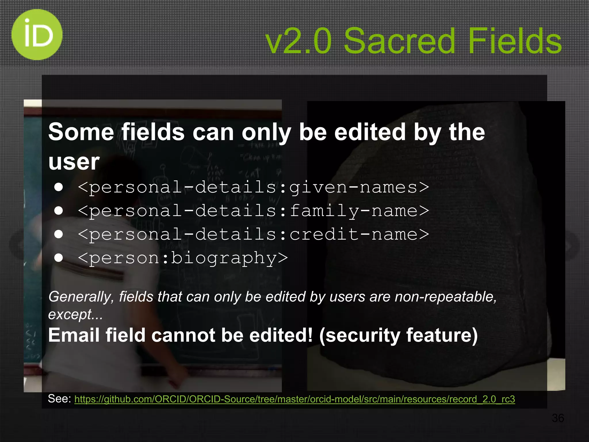 v2.0 Sacred Fields
36
Some fields can only be edited by the
user
● <personal-details:given-names>
● <personal-details:family-name>
● <personal-details:credit-name>
● <person:biography>
Generally, fields that can only be edited by users are non-repeatable,
except...
Email field cannot be edited! (security feature)
See: https://github.com/ORCID/ORCID-Source/tree/master/orcid-model/src/main/resources/record_2.0_rc3
 