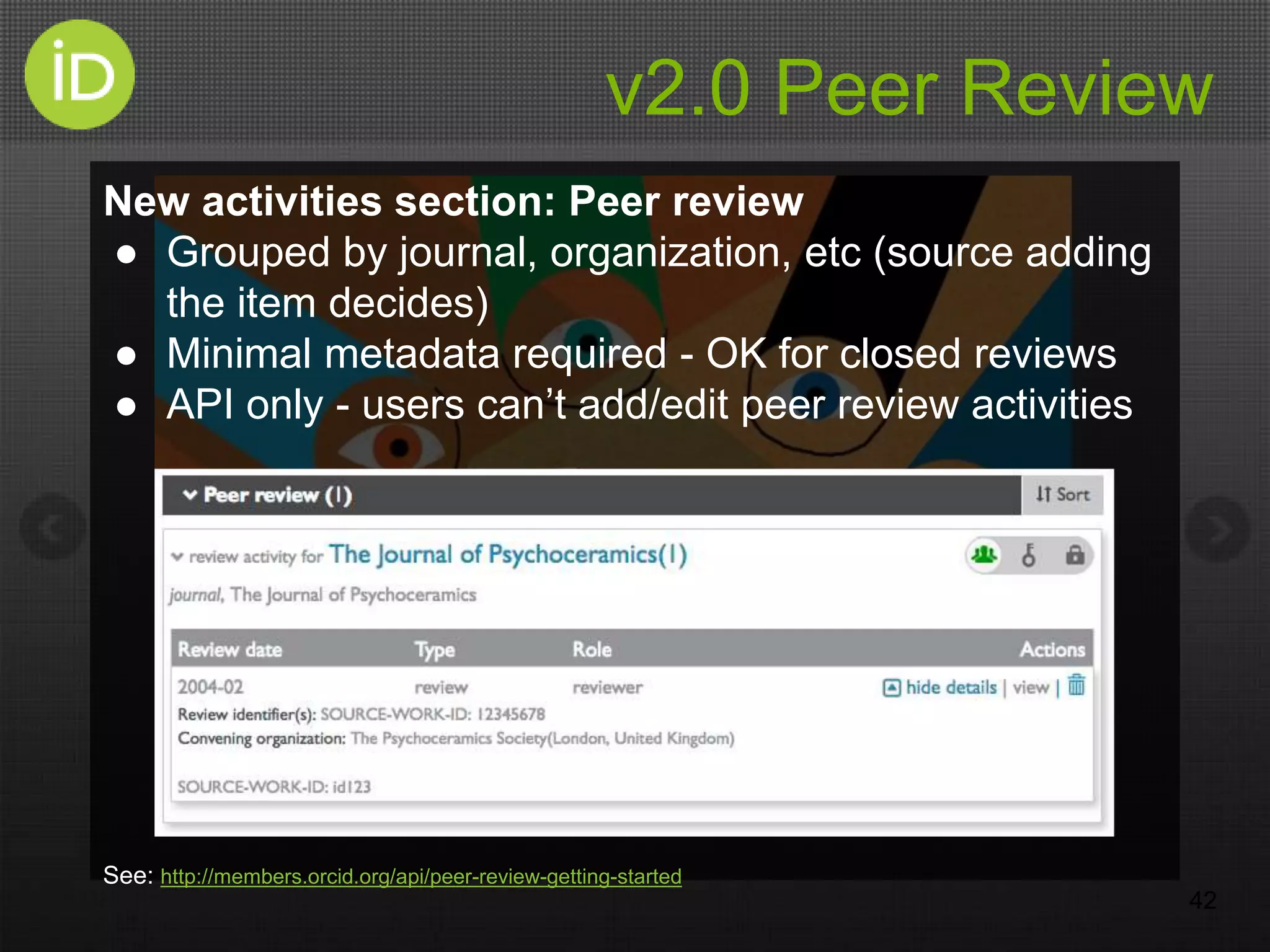 v2.0 Peer Review
New activities section: Peer review
● Grouped by journal, organization, etc (source adding
the item decides)
● Minimal metadata required - OK for closed reviews
● API only - users can’t add/edit peer review activities
See: http://members.orcid.org/api/peer-review-getting-started
42
 