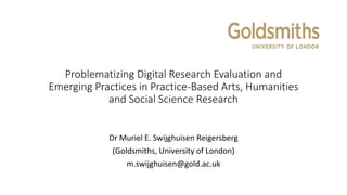 Problematizing Digital Research Evaluation and
Emerging Practices in Practice-Based Arts, Humanities
and Social Science Research
Dr Muriel E. Swijghuisen Reigersberg
(Goldsmiths, University of London)
m.swijghuisen@gold.ac.uk
 