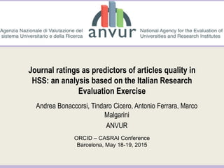 Andrea Bonaccorsi, Tindaro Cicero, Antonio Ferrara, Marco
Malgarini
ANVUR
ORCID – CASRAI Conference
Barcelona, May 18-19, 2015
Journal ratings as predictors of articles quality in
HSS: an analysis based on the Italian Research
Evaluation Exercise
 