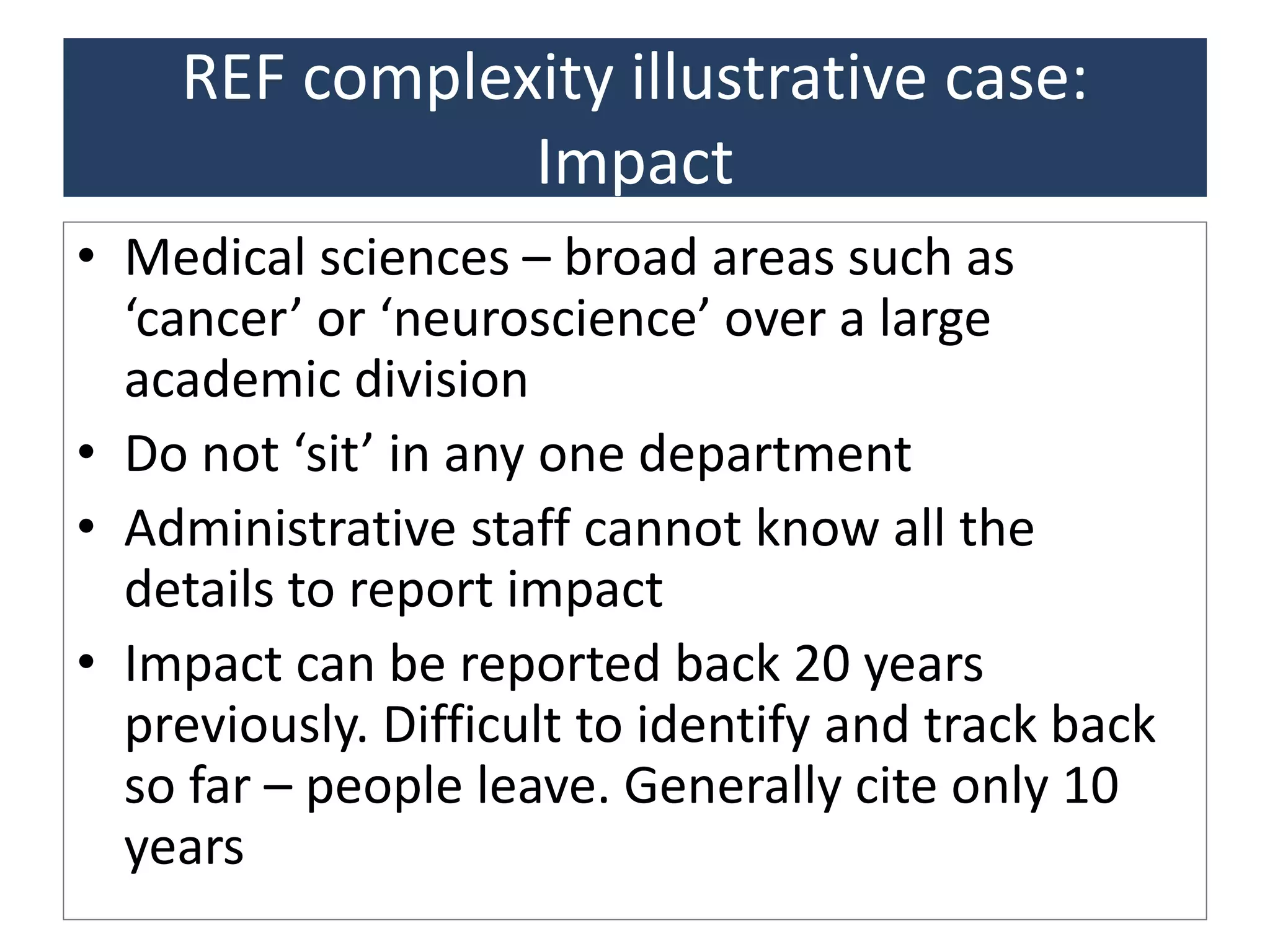 REF complexity illustrative case:
Impact
• Medical sciences – broad areas such as
‘cancer’ or ‘neuroscience’ over a large
academic division
• Do not ‘sit’ in any one department
• Administrative staff cannot know all the
details to report impact
• Impact can be reported back 20 years
previously. Difficult to identify and track back
so far – people leave. Generally cite only 10
years
 