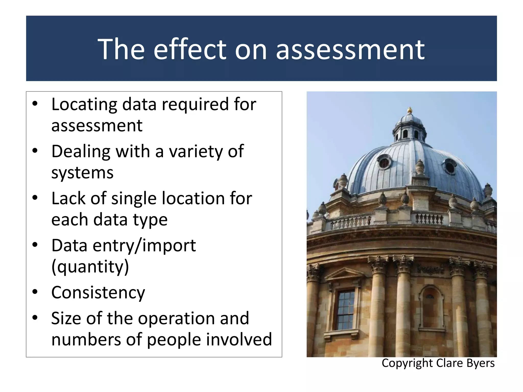 The effect on assessment
• Locating data required for
assessment
• Dealing with a variety of
systems
• Lack of single location for
each data type
• Data entry/import
(quantity)
• Consistency
• Size of the operation and
numbers of people involved
Copyright Clare Byers
 