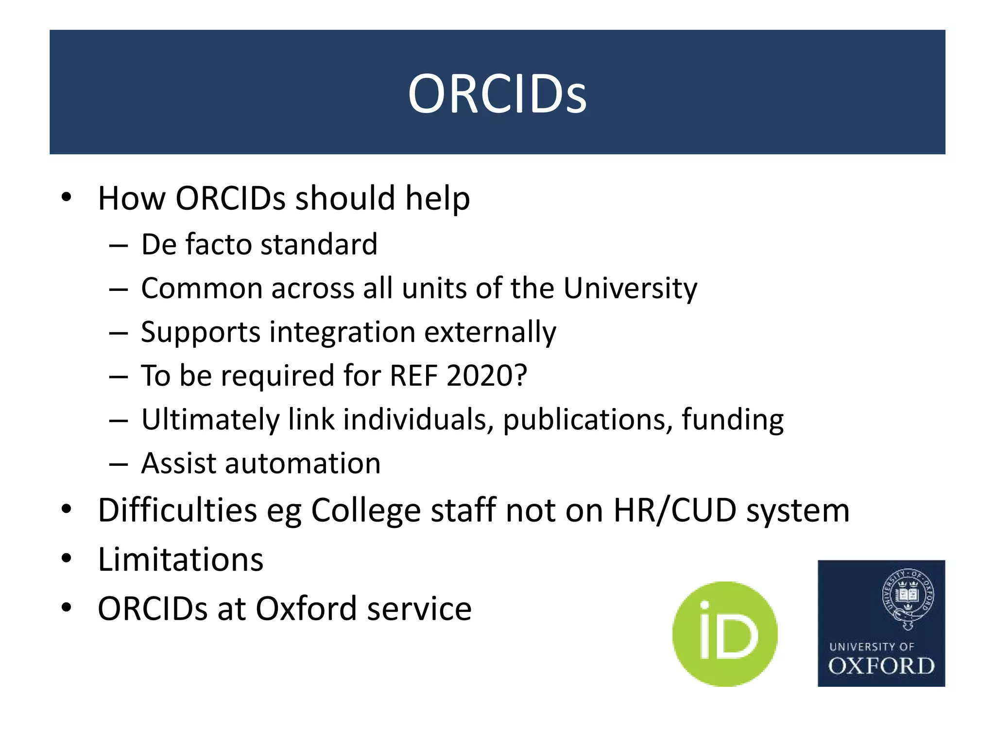 ORCIDs
• How ORCIDs should help
– De facto standard
– Common across all units of the University
– Supports integration externally
– To be required for REF 2020?
– Ultimately link individuals, publications, funding
– Assist automation
• Difficulties eg College staff not on HR/CUD system
• Limitations
• ORCIDs at Oxford service
 