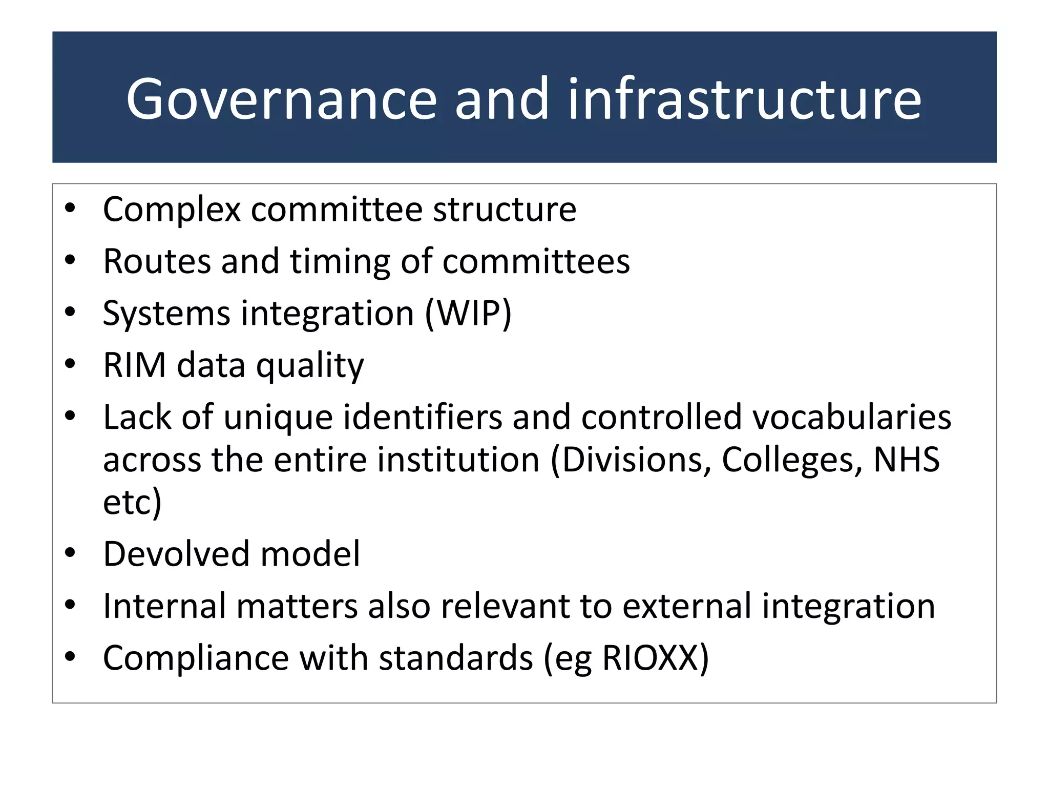 Governance and infrastructure
• Complex committee structure
• Routes and timing of committees
• Systems integration (WIP)
• RIM data quality
• Lack of unique identifiers and controlled vocabularies
across the entire institution (Divisions, Colleges, NHS
etc)
• Devolved model
• Internal matters also relevant to external integration
• Compliance with standards (eg RIOXX)
 