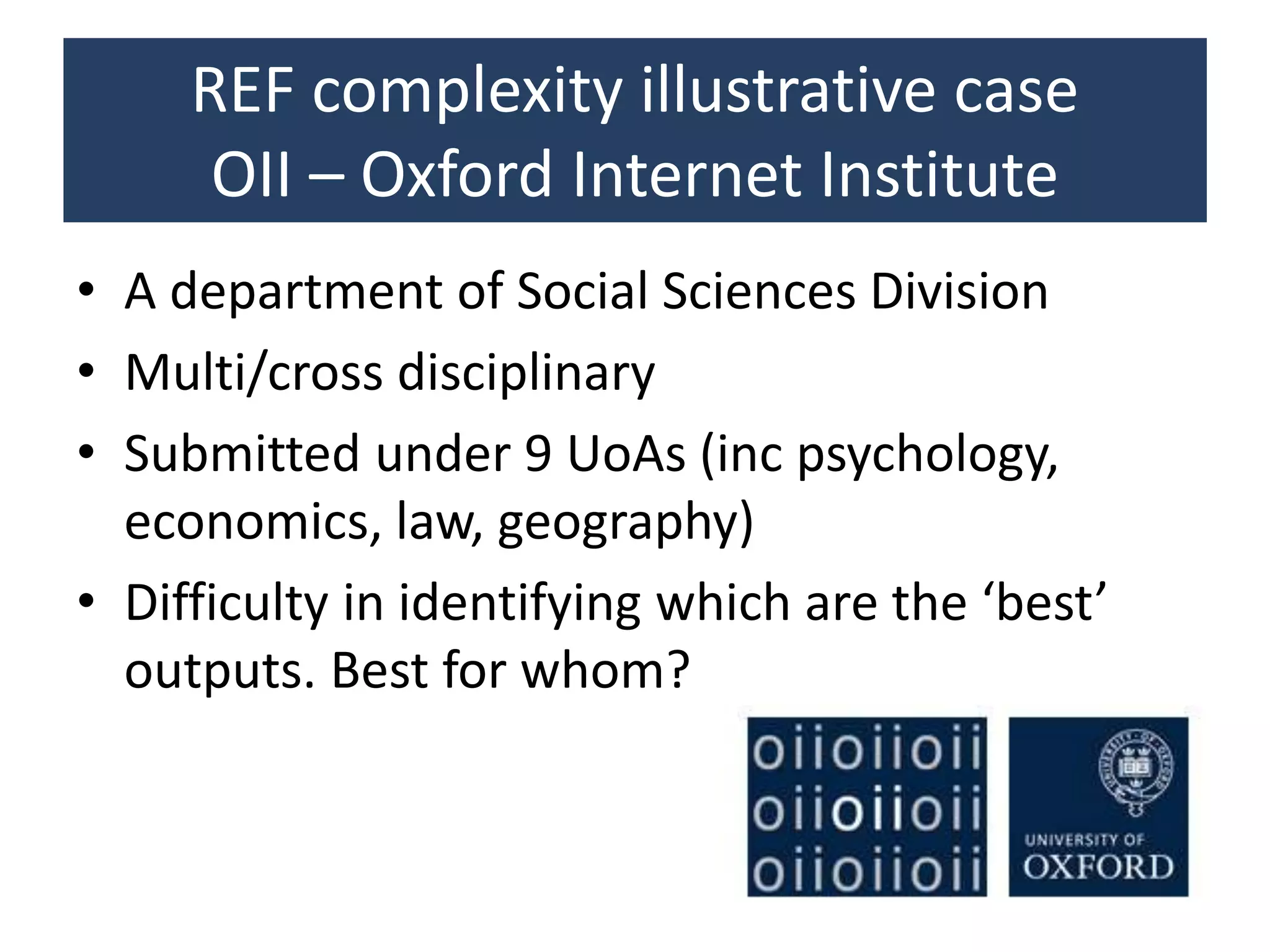REF complexity illustrative case
OII – Oxford Internet Institute
• A department of Social Sciences Division
• Multi/cross disciplinary
• Submitted under 9 UoAs (inc psychology,
economics, law, geography)
• Difficulty in identifying which are the ‘best’
outputs. Best for whom?
 