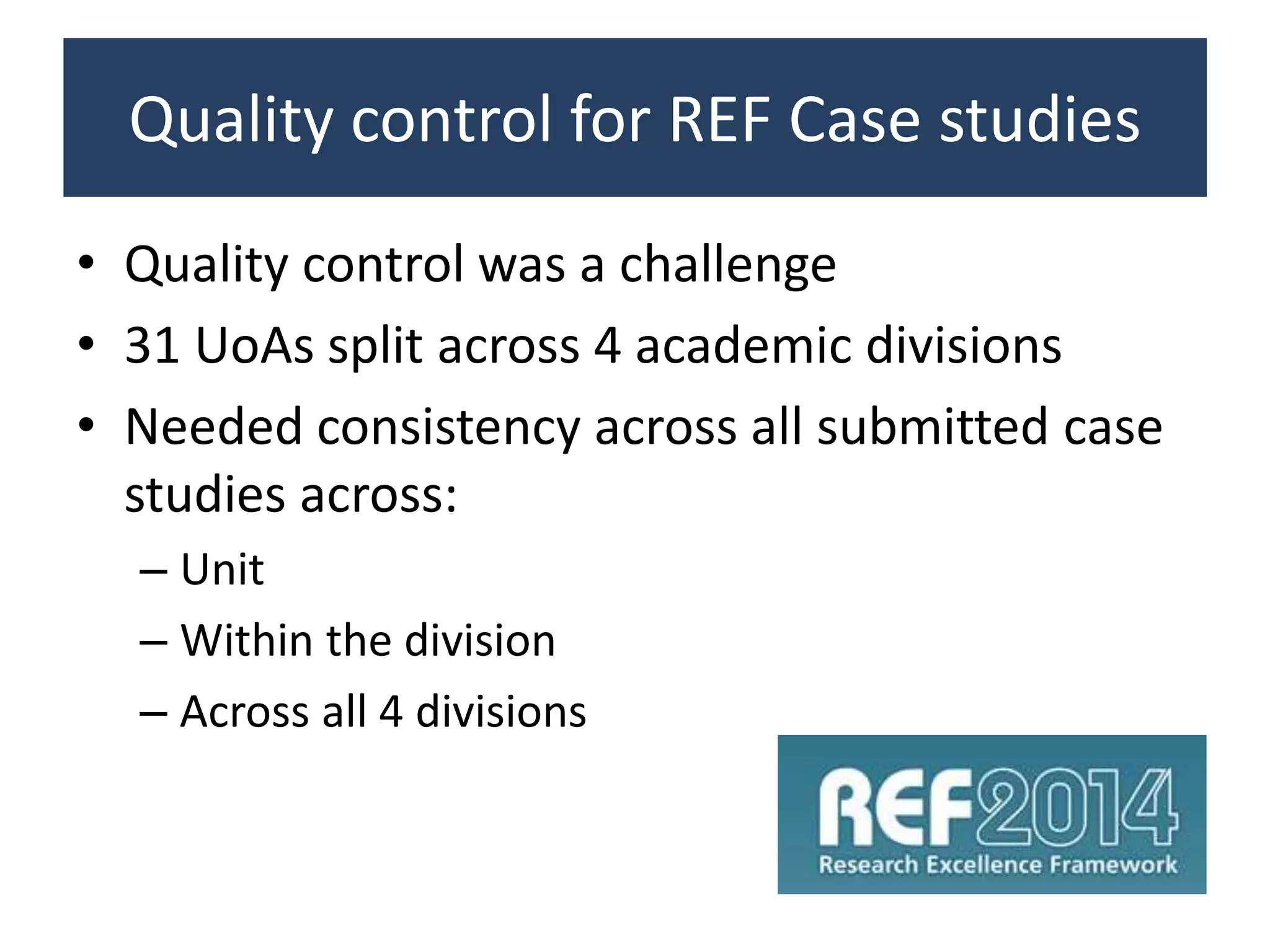 Quality control for REF Case studies
• Quality control was a challenge
• 31 UoAs split across 4 academic divisions
• Needed consistency across all submitted case
studies across:
– Unit
– Within the division
– Across all 4 divisions
 