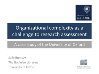 Organizational complexity as a
challenge to research assessment
Sally Rumsey
The Bodleian Libraries
University of Oxford
A case study of the University of Oxford
 