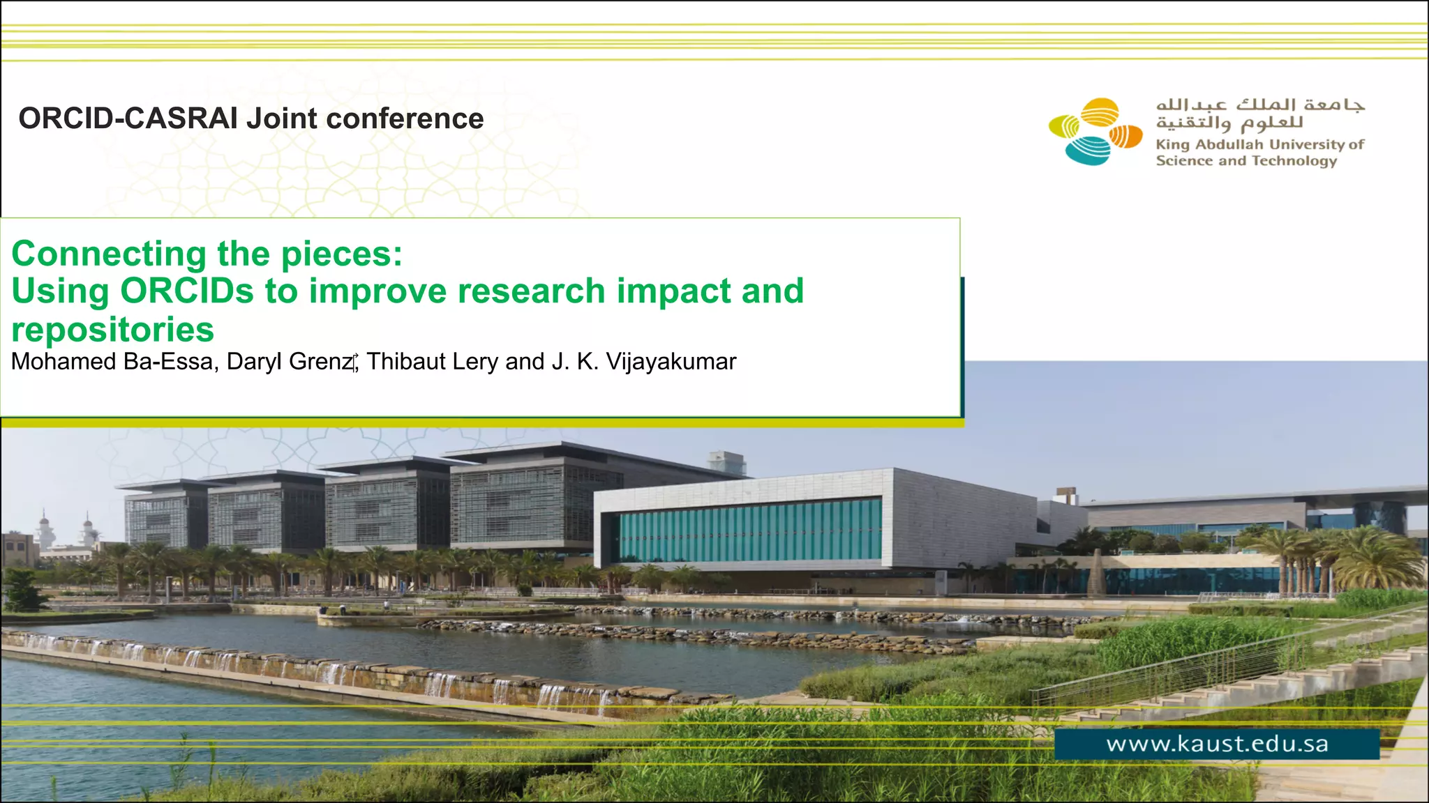 Connecting the pieces:
Using ORCIDs to improve research impact and
repositories
Mohamed Ba-Essa, Daryl Grenz‎, Thibaut Lery and J. K. Vijayakumar
ORCID-CASRAI Joint conference
 
