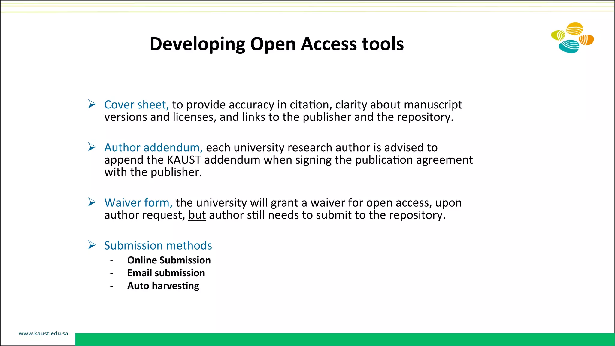 Developing	
  Open	
  Access	
  tools	
  	
  
Ø  Cover	
  sheet,	
  to	
  provide	
  accuracy	
  in	
  citaDon,	
  clarity	
  about	
  manuscript	
  
versions	
  and	
  licenses,	
  and	
  links	
  to	
  the	
  publisher	
  and	
  the	
  repository.	
  
	
  
Ø  Author	
  addendum,	
  each	
  university	
  research	
  author	
  is	
  advised	
  to	
  
append	
  the	
  KAUST	
  addendum	
  when	
  signing	
  the	
  publicaDon	
  agreement	
  
with	
  the	
  publisher.	
  
Ø  Waiver	
  form,	
  the	
  university	
  will	
  grant	
  a	
  waiver	
  for	
  open	
  access,	
  upon	
  
author	
  request,	
  but	
  author	
  sDll	
  needs	
  to	
  submit	
  to	
  the	
  repository.	
  
Ø  Submission	
  methods	
  
-­‐  Online	
  Submission	
  
-­‐  Email	
  submission	
  
-­‐  Auto	
  harves@ng	
  
	
  
 