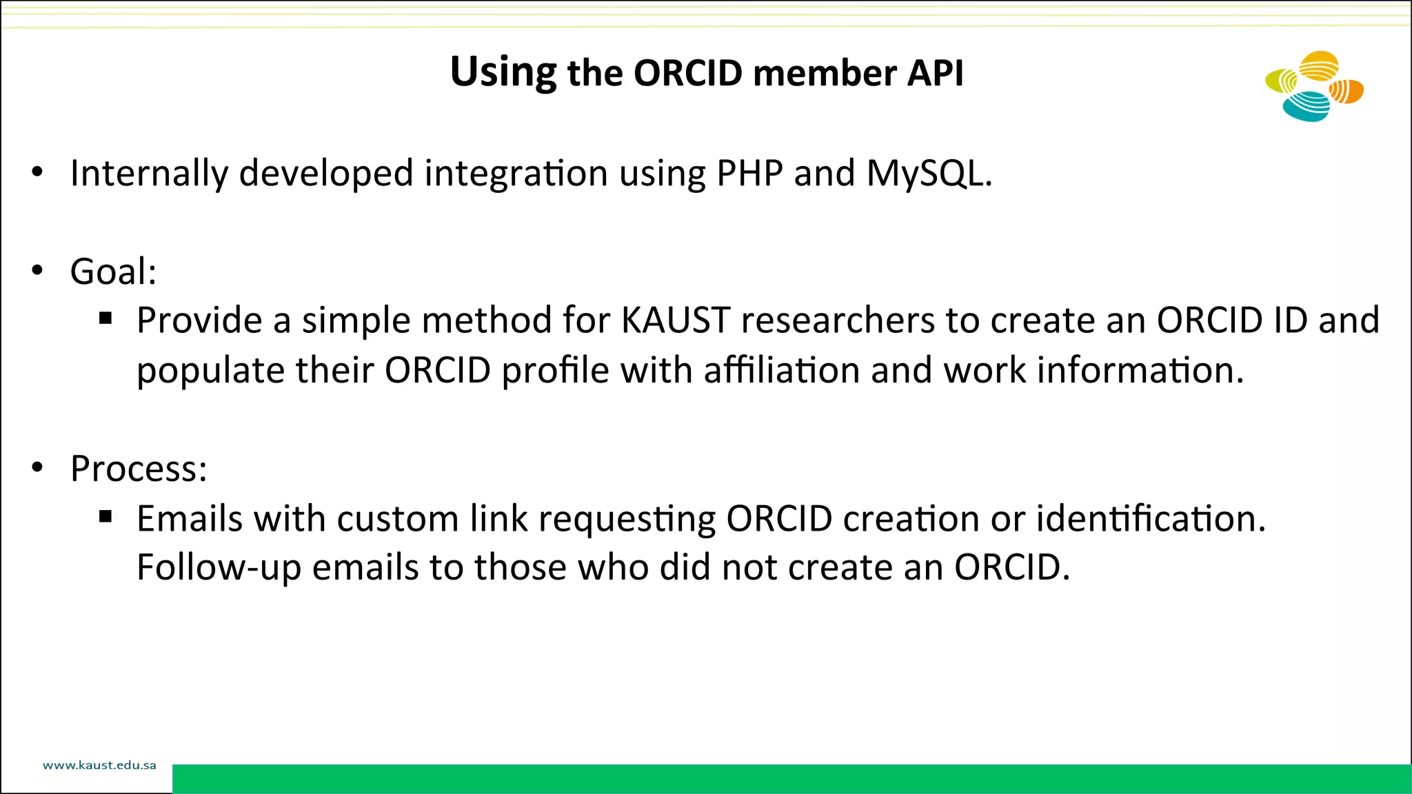 Using	
  the	
  ORCID	
  member	
  API	
  
•  Internally	
  developed	
  integraDon	
  using	
  PHP	
  and	
  MySQL.	
  
•  Goal:	
  	
  
§  Provide	
  a	
  simple	
  method	
  for	
  KAUST	
  researchers	
  to	
  create	
  an	
  ORCID	
  ID	
  and	
  
populate	
  their	
  ORCID	
  proﬁle	
  with	
  aﬃliaDon	
  and	
  work	
  informaDon.	
  
•  Process:	
  	
  
§  Emails	
  with	
  custom	
  link	
  requesDng	
  ORCID	
  creaDon	
  or	
  idenDﬁcaDon.	
  
Follow-­‐up	
  emails	
  to	
  those	
  who	
  did	
  not	
  create	
  an	
  ORCID.	
  
 