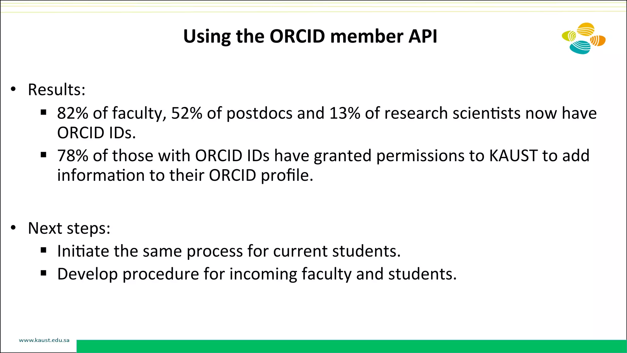 Using	
  the	
  ORCID	
  member	
  API	
  
•  Results:	
  	
  
§  82%	
  of	
  faculty,	
  52%	
  of	
  postdocs	
  and	
  13%	
  of	
  research	
  scienDsts	
  now	
  have	
  
ORCID	
  IDs.	
  	
  
§  78%	
  of	
  those	
  with	
  ORCID	
  IDs	
  have	
  granted	
  permissions	
  to	
  KAUST	
  to	
  add	
  
informaDon	
  to	
  their	
  ORCID	
  proﬁle.	
  
•  Next	
  steps:	
  
§  IniDate	
  the	
  same	
  process	
  for	
  current	
  students.	
  
§  Develop	
  procedure	
  for	
  incoming	
  faculty	
  and	
  students.	
  
 